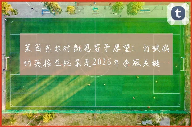 莱因克尔对凯恩寄予厚望:打破我的英格兰纪录是2026年夺冠关键