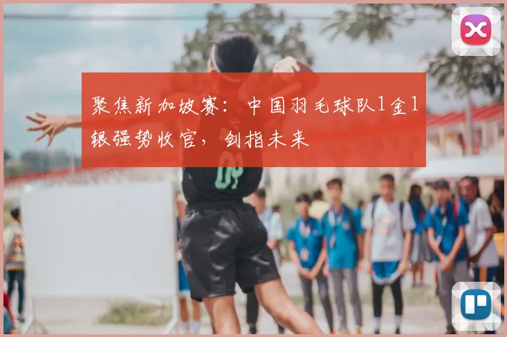 聚焦新加坡赛：中国羽毛球队1金1银强势收官，剑指未来
