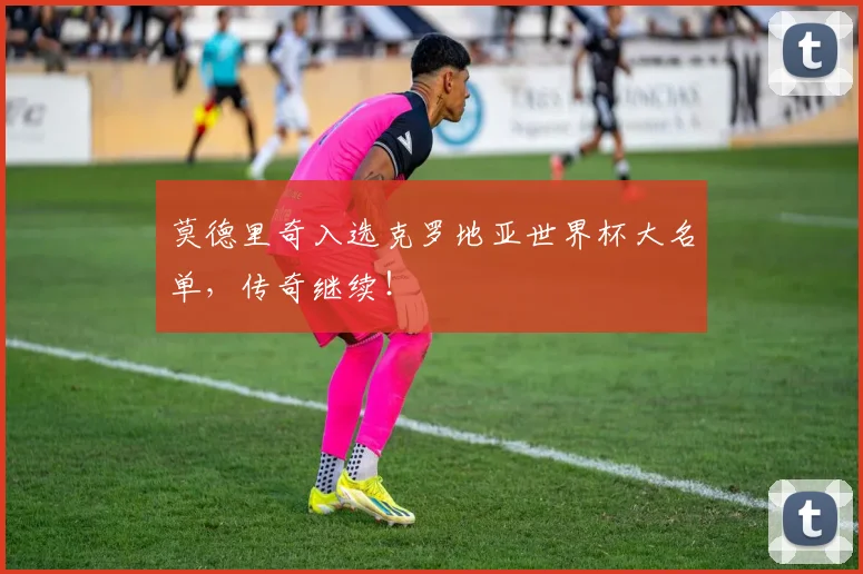 莫德里奇入选克罗地亚世界杯大名单,传奇继续!