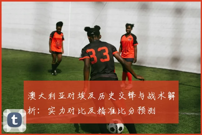 澳大利亚对埃及历史交锋与战术解析:实力对比及精准比分预测