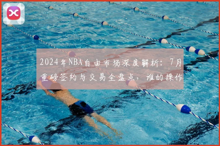 2024年NBA自由市场深度解析:7月重磅签约与交易全盘点,谁的操作最令人震惊?