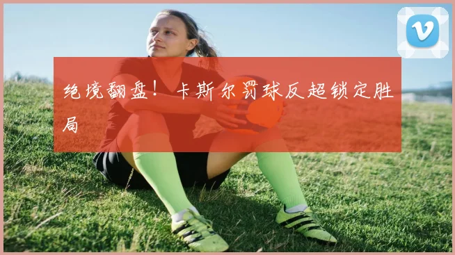 绝境翻盘！卡斯尔罚球反超锁定胜局