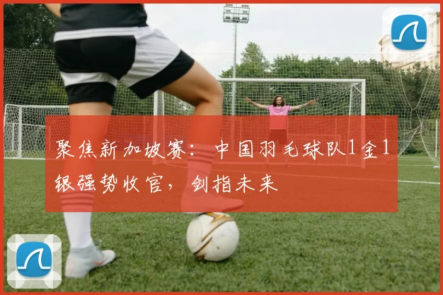 聚焦新加坡赛:中国羽毛球队1金1银强势收官,剑指未来