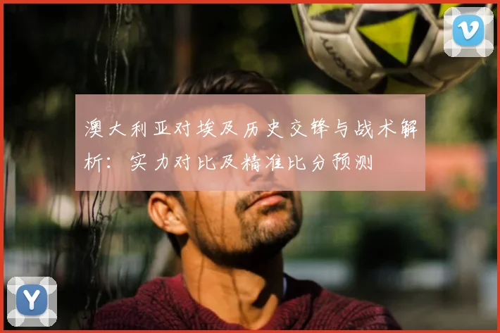 澳大利亚对埃及历史交锋与战术解析:实力对比及精准比分预测