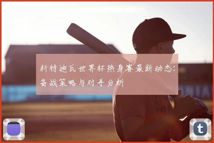 科特迪瓦世界杯热身赛最新动态：备战策略与对手分析