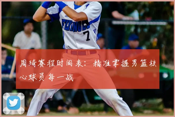周琦赛程时间表:精准掌握男篮核心球员每一战