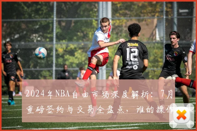 2024年NBA自由市场深度解析:7月重磅签约与交易全盘点,谁的操作最令人震惊?