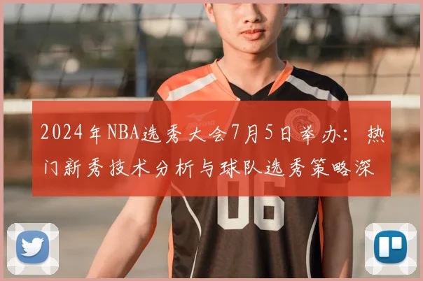 2024年NBA选秀大会7月5日举办:热门新秀技术分析与球队选秀策略深度解读